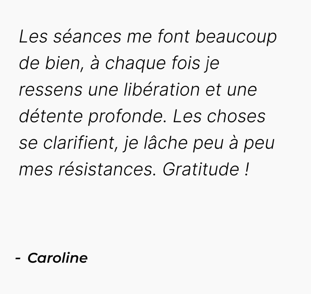 Témoignage mobile de Caroline : Les séances me font beaucoup de bien, à chaque fois je ressens une libération et une détente profonde. Les choses se clarifient, je lâche peu à peu mes résistances. Gratitude !