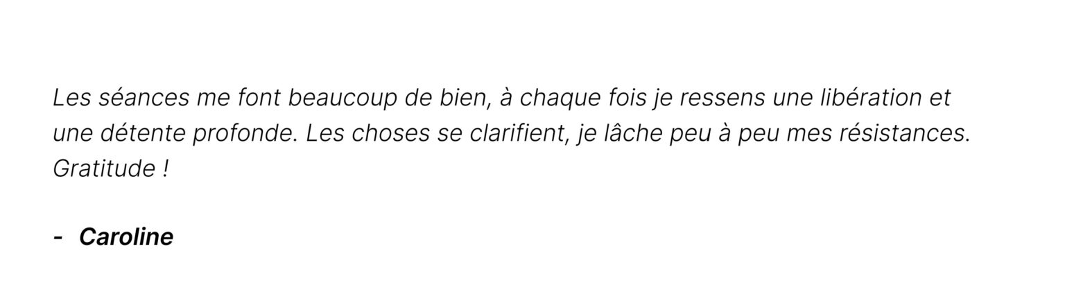 Témoignages de Caroline : Les séances me font beaucoup de bien, à chaque fois je ressens une libération et une détente profonde. Les choses se clarifient, je lâche peu à peu mes résistances. Gratitude !