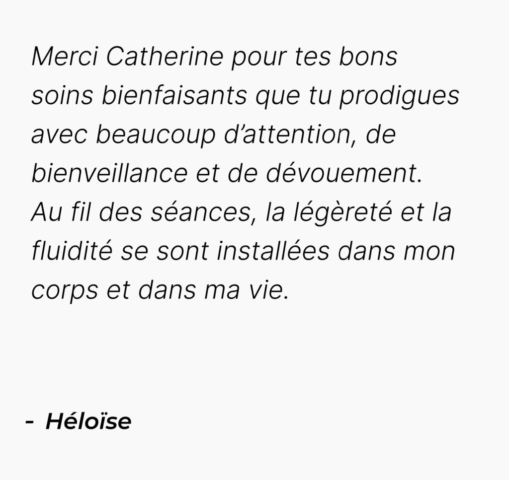 Témoignage mobile d'Héloïse : Merci Catherine pour tes bons soins bienfaisants que tu prodigues avec beaucoup d’attention, de bienveillance et de dévouement. Au fil des séances, la légèreté et la fluidité se sont installées dans mon corps et dans ma vie.