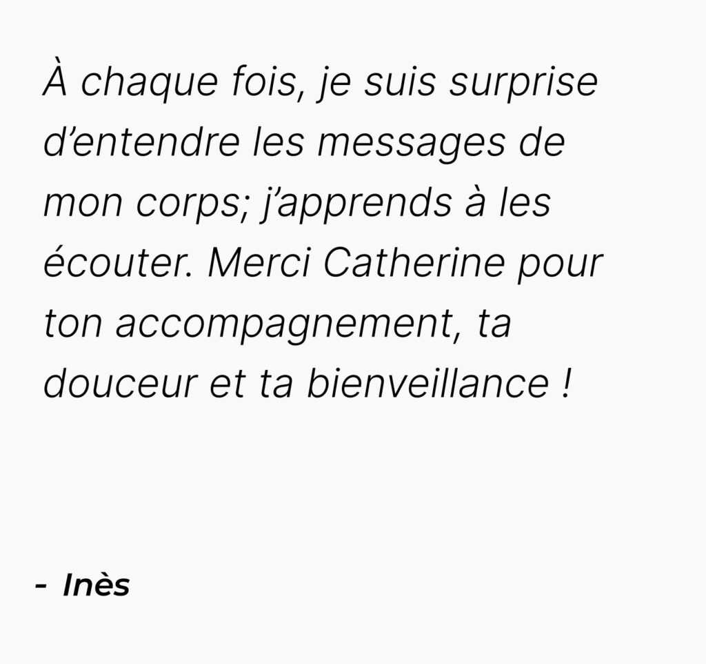 Témoignages mobile d'Ines : À chaque fois, je suis surprise d’entendre les messages de mon corps; j’apprends à les écouter. Merci Catherine pour ton accompagnement, ta douceur et ta bienveillance !